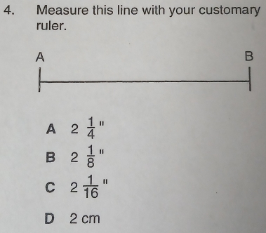 Measure this line with your customary
ruler.
A
B
A 2 1/4 ''
B 2 1/8 ''
C 2 1/16 ''
D 2 cm