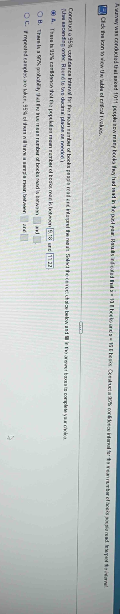 A survey was conducted that asked 1011 people how many books they had read in the past year. Results indicated that books and s=16. 6 books. Construct a 95% confidence interval for the mean number of books people read. Interpret the interval.
Click the icon to view the table of critical t-values.
Construct a 95% confidence interval for the mean number of books people read and interpret the result. Select the correct choice below and fill in the answer boxes to complete your choice.
(Use ascending order. Round to two decimal places as needed.)
A. There is 95% confidence that the population mean number of books read is between 9.18 and 11.22
B. There is a 95% probability that the true mean number of books read is between □ and □
C. If repeated samples are taken, 95% of them will have a sample mean between □ and □.