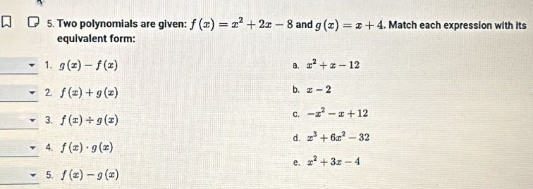 Two polynomials are given: f(x)=x^2+2x-8 and g(x)=x+4. Match each expression with its
equivalent form:
_
1. g(x)-f(x) x^2+x-12
a.
2. f(x)+g(x)
b. x-2
_
C. -x^2-x+12
_
3. f(x)/ g(x)
d. x^3+6x^2-32
_
4. f(x)· g(x)
e. x^2+3x-4
_
5. f(x)-g(x)