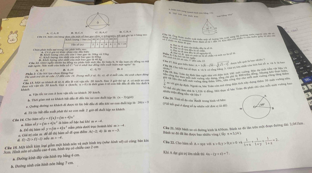 Diện tích xung quanh hình nón bằng 15=
A. Thể tích của khổi kim loại hàng 54
B. C. D. C. B. A
Câu 11. Một cửa hàng đem cần một số bao gao (đơn vị kilogram), kết quả ghi lại ở bảng sau:
|45|50|55|60|65
* Hai xe đi qua cửa khẩu đều là số lê
b. Hiai xe đi cua đều tà số chăn
Chọn phát biểu sai
A. Có 6 giá trị khác nhau của dầu hiệu
C Hai xe đi qua đều là số nguyên tố
H. Khổi lượng chủ yều của 1 bao gạo là: 50kg và 55kg
Phầm 3i Câu hội trà lời ngắn
C. Khối lượng lớn nhất của một bao gao là 60kg Si Chi ac đi ''qua có một t nh lổ chân và một xc là số lớn
Thi sinh trá tới từ cầu 17 đến cầu 22
D. Khổi lượng nhỏ nhất của một bao gạo là 40 kg
được kết quả là bao nhiêu ?
Cầu 12. Gieo ngầu nhiên ba đồng xu phân biệt một lần. Kí hiệu S, N lần lượt chi đồng xu mô Câu 17, Rút gọn biểu thức:
mặt ngừa. Xác xuất của biển cổ C: ''có ít nhất hai đồng tiền xuất hiện mặt ngừa'' là: D. 0 A=3sqrt(8)-sqrt(50)-sqrt((sqrt 2)-1)^2 tả trị lớn nhất của tích hai số a và b là bao
Câu 18. Cho biết hai số thị nhiêu ?
A. 0, 5 B. 0, 25 C. 0, 75
* Phần 2: Câu hội lựa chọn Đông/Sai
Thị sinh trá lời từ cầu 13 đến cầu 16. Trong mỗi ý a), b), c), đ) ở mỗi cầu, thi sinh chọn đùng tiền công thợ theo mỗi mét vuống xây dựng, tổng chi phi là 800 triệu đồng. Nhưng khi thực hiện
Câu 13, Một xe khách đi từ A đến B với vận tốc 20 km/h. Sau 3 giờ thi tại A có một xe con  Câu 19. Bác Toàn dự định làm ngôi nhà với điện tích 100 mét vuộng. Bắc dự tỉnh tiền vật liệu về
theo với vận tóc 50 km/h. Gọi x (km/h; x>0) ) là thời gian ô tô con bắt đầu đi đến lúc đuổi k giá vật liệu cho mỗi mét vuỡng tang thêm 10%, tiền công thợ cho mỗi mét vuỡng cũng tăng thêm
sai
 1/6  so với giả dự định. Ngoài ra, bắc Toàn còn mở tộng điện tích xây dựng thêm 50 mét vuộng nữa DEL
a. Vận tốc xe con ít hơn vận tốc xe khách 30 km/h. Vì thể chi phí làm nhà là 1,326 tỉ đồng. Hội thực tế bác Toàn đã phái chỉ cho mỗi mét vuỡng bao
khách
6
nhiêu triệu đồng tiền vật liệu ?
3
b. Thời gian mà xe khách bắt đầu đi đến lúc xe con đuổi kịp là: (x-3) giờ) Câu 20, Tính số đo của AmB trong hình về bên:
c. Quãng đường xe khách đi được từ lúc bắt đầu đi đến khi xe con đuổi kịp là: 2 20(x-3 (Viết kết quả ở dạng số tự nhiên với đơn vị là độ)
d. Từ lúc bắt đầu xuất phát thì xe con mất 2 giờ để đuổi kịp xe khách.   
Câu 14. Cho hàm số y=f(x)=(m+4)x^2 != -4
a. Hàm số y=(m+4)x^2 là hàm số bậc hai khi m
b. Đồ thị hàm số
d. f(-2)>f(-1) nều m>-4. Cầu 21. Một bánh xe có đường kính là 650cm. Bánh xe đó lăn trên một đoạn đường dài 2,041km
c. Giá trị của m đề đồ thị hàm số đi qua điểm y=(m+4)x^2 nằm phía dưới trục hoành khi m -4.
A(-2;4) là m=-3.
Bánh xe đó đã lãn được bao nhiêu vòng ( lấy π approx 3,14).
Câu 15. Một khổi kim loại gồm một hình nón và một hình trụ (nh hình vẽ) có cùng bán kín Câu 22. Cho hàm số A=xyz với x>0;y>0;z>0 và  1/1+x + 1/1+y + 1/1+z =2.
3cm. Hình nón có chiều cao 4 cm, hình trụ có chiều cao 2 cm
a. Đường kính đây của hình trụ bằng 6 cm.
Khi A đạt giá trị lớn nhất thì
b. Đường sinh của hình nón bằng 7 cm. 4x-(y+z)=?.