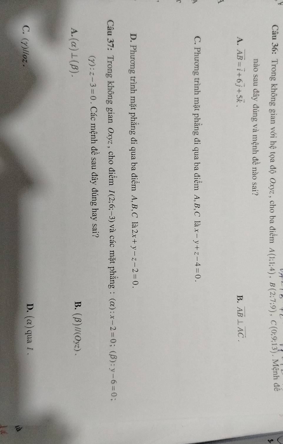 Trong không gian với hệ tọa độ Oxyz, cho ba điểm A(1;1;4), B(2;7;9), C(0;9;13) Mệnh đề
%.
nào sau đây đúng và mệnh đề nào sai?
A. vector AB=vector i+6vector j+5vector k. B. vector AB⊥ vector AC.
C. Phương trình mặt phẳng đi qua ba điểm A, B, C là x-y+z-4=0.
D. Phương trình mặt phẳng đi qua ba điểm A, B, C là 2x+y-z-2=0. 
Câu 37: Trong không gian Oxyz, cho điểm I(2;6;-3) và các mặt phẳng : (α): x-2=0;(β): y-6=0
(gamma ):z-3=0 Các mệnh đề sau đây đúng hay sai?
A. (alpha )⊥ (beta ).
B. (beta )//(Oyz).
D. (alpha )
C. (γ)//oz. qua / .
à