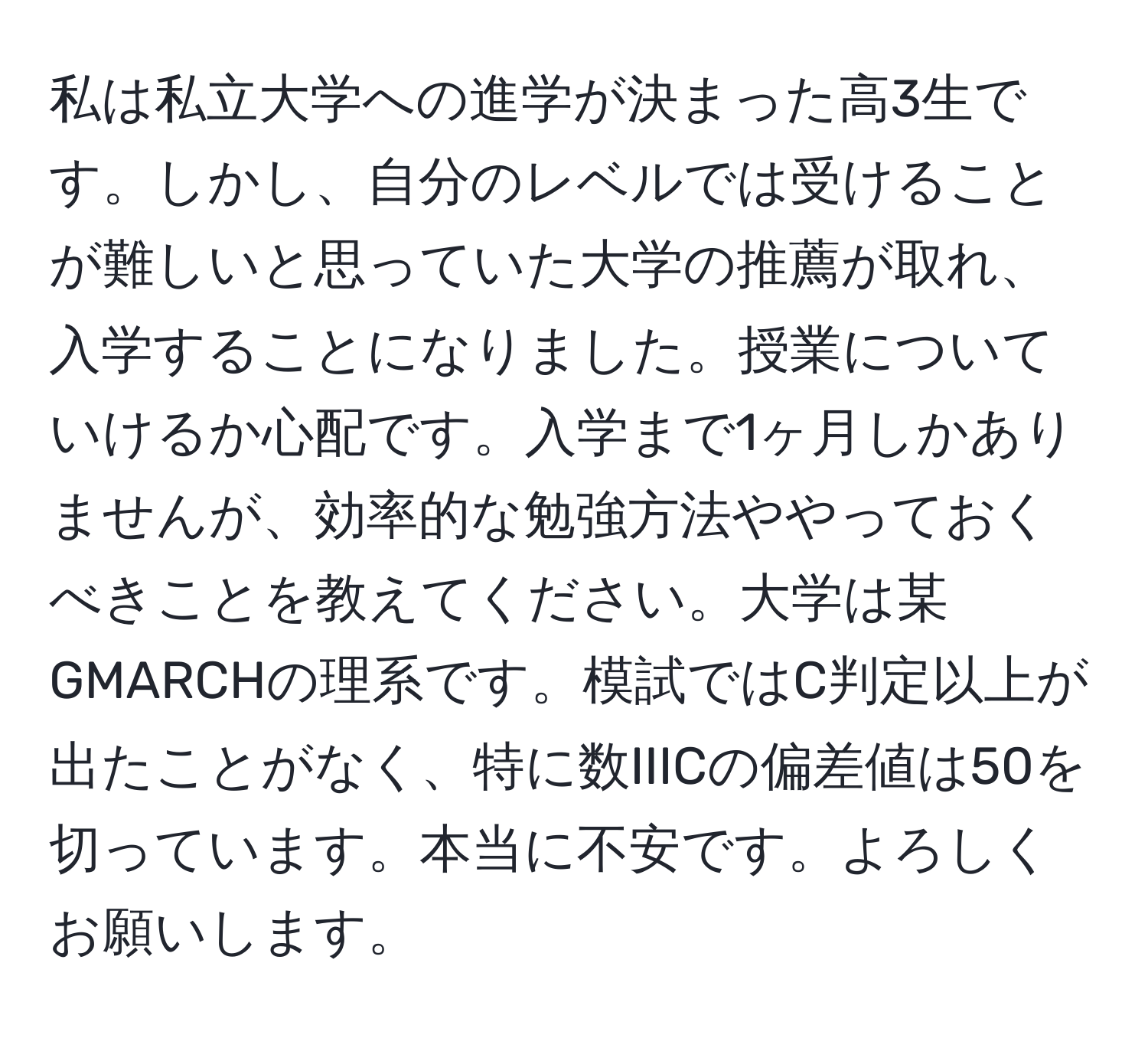 私は私立大学への進学が決まった高3生です。しかし、自分のレベルでは受けることが難しいと思っていた大学の推薦が取れ、入学することになりました。授業についていけるか心配です。入学まで1ヶ月しかありませんが、効率的な勉強方法ややっておくべきことを教えてください。大学は某GMARCHの理系です。模試ではC判定以上が出たことがなく、特に数IIICの偏差値は50を切っています。本当に不安です。よろしくお願いします。