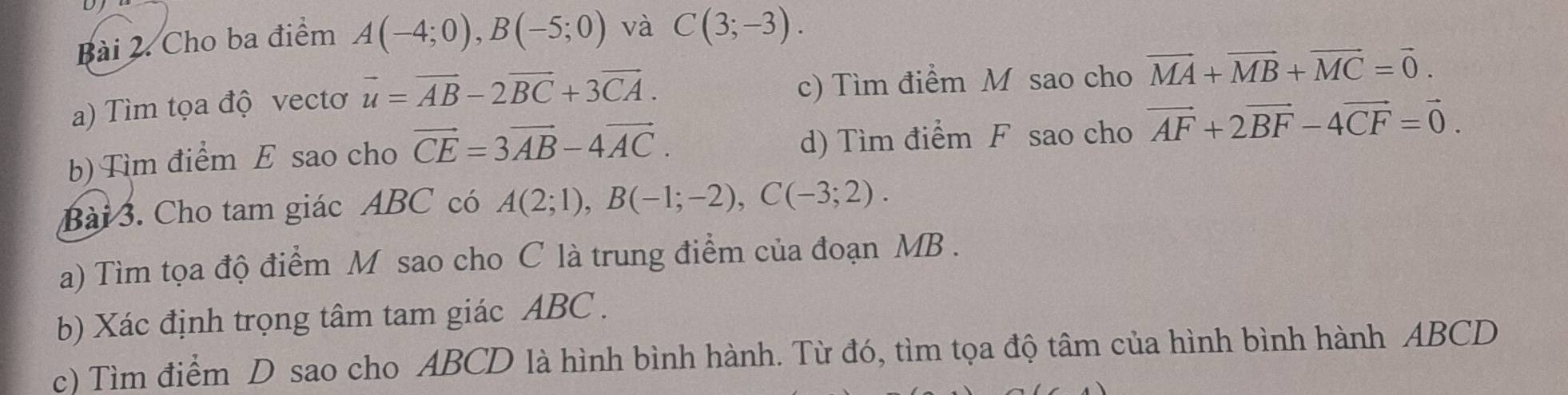 Cho ba điểm A(-4;0), B(-5;0) và C(3;-3). 
a) Tìm tọa độ vectơ vector u=vector AB-2vector BC+3vector CA. c) Tìm điểm M sao cho vector MA+vector MB+vector MC=vector 0. 
b) Tìm điểm E sao cho vector CE=3vector AB-4vector AC. d) Tìm điểm F sao cho vector AF+2vector BF-4vector CF=vector 0. 
Bài 3. Cho tam giác ABC có A(2;1), B(-1;-2), C(-3;2). 
a) Tìm tọa độ điểm M sao cho C là trung điểm của đoạn MB. 
b) Xác định trọng tâm tam giác ABC. 
c) Tìm điểm D sao cho ABCD là hình bình hành. Từ đó, tìm tọa độ tâm của hình bình hành ABCD