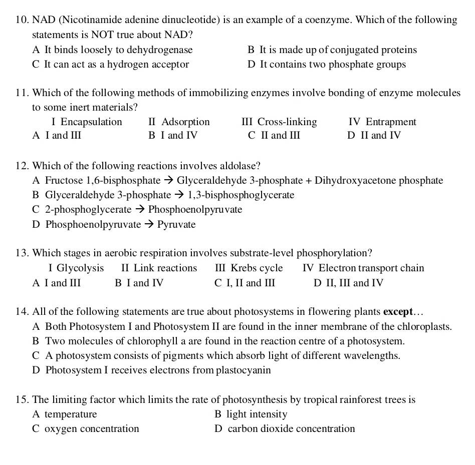 NAD (Nicotinamide adenine dinucleotide) is an example of a coenzyme. Which of the following
statements is NOT true about NAD?
A It binds loosely to dehydrogenase B It is made up of conjugated proteins
C It can act as a hydrogen acceptor D It contains two phosphate groups
11. Which of the following methods of immobilizing enzymes involve bonding of enzyme molecules
to some inert materials?
I Encapsulation II Adsorption III Cross-linking IV Entrapment
A I and III B I and IV C II and II D II and IV
12. Which of the following reactions involves aldolase?
A Fructose 1,6-bisphosphate → Glyceraldehyde 3-phosphate + Dihydroxyacetone phosphate
B Glyceraldehyde 3-phosphate → 1,3-bisphosphoglycerate
C 2-phosphoglycerate → Phosphoenolpyruvate
D Phosphoenolpyruvate → Pyruvate
13. Which stages in aerobic respiration involves substrate-level phosphorylation?
I Glycolysis II Link reactions III Krebs cycle IV Electron transport chain
A I and III B I and IV C I, II and III D II, III and IV
14. All of the following statements are true about photosystems in flowering plants except…
A Both Photosystem I and Photosystem II are found in the inner membrane of the chloroplasts.
B Two molecules of chlorophyll a are found in the reaction centre of a photosystem.
C A photosystem consists of pigments which absorb light of different wavelengths.
D Photosystem I receives electrons from plastocyanin
15. The limiting factor which limits the rate of photosynthesis by tropical rainforest trees is
A temperature B light intensity
C oxygen concentration D carbon dioxide concentration