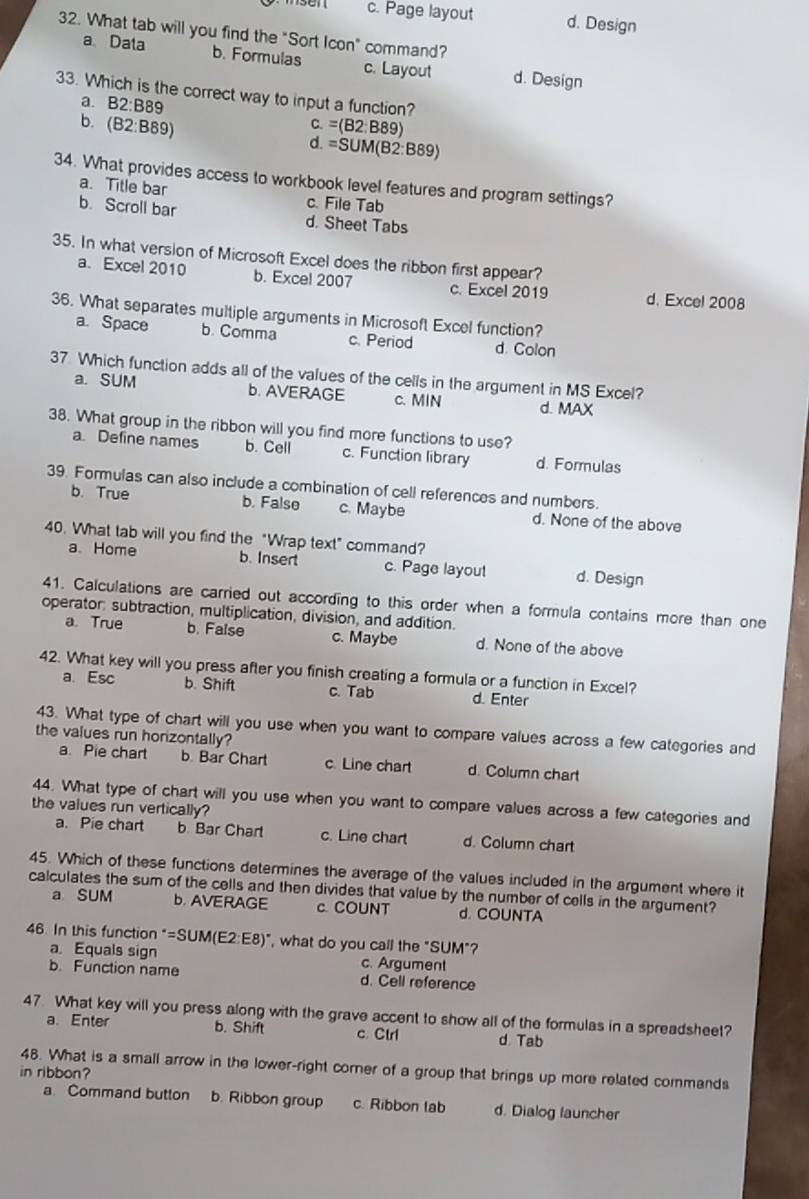 c. Page layout d. Design
32. What tab will you find the "Sort Icon" command?
a Data b. Formulas c. Layout d. Design
33. Which is the correct way to input a function?
a. B2:B89
b. (B2:B89) =(B2:B89)
C.
d. =SUM(B2:B89)
34. What provides access to workbook level features and program settings?
a. Title bar c. File Tab
b. Scroll bar d. Sheet Tabs
35. In what version of Microsoft Excel does the ribbon first appear?
a. Excel 2010 b. Excel 2007 c. Excel 2019 d. Excel 2008
36. What separates multiple arguments in Microsoft Excel function?
a. Space b. Comma c. Period d. Colon
37 Which function adds all of the values of the cells in the argument in MS Excel?
a. SUM b. AVERAGE c. MIN d. MAX
38. What group in the ribbon will you find more functions to use?
a. Define names b. Cell c. Function library d. Formulas
39. Formulas can also include a combination of cell references and numbers.
b. True b. False c. Maybe d. None of the above
40. What tab will you find the "Wrap text" command?
a Home b. Insert c. Page layout d. Design
41. Calculations are carried out according to this order when a formula contains more than one
operator: subtraction, multiplication, division, and addition.
a. True b. False c. Maybe d. None of the above
42. What key will you press after you finish creating a formula or a function in Excel?
a. Esc b. Shift c. Tab d. Enter
43. What type of chart will you use when you want to compare values across a few categories and
the values run honzontally?
a. Pie chart b. Bar Chart c. Line chart d. Column chart
44. What type of chart will you use when you want to compare values across a few categories and
the values run vertically?
a. Pie chart b. Bar Chart c. Line char d. Column chart
45. Which of these functions determines the average of the values included in the argument where it
calculates the sum of the cells and then divides that value by the number of cells in the argument?
a SUM b. AVERAGE c. COUNT d. COUNTA
46. In this function =SUM(E2:E8) ", what do you call the "SUM"?
a Equals sign c. Argument
b. Function name d. Cell reference
47. What key will you press along with the grave accent to show all of the formulas in a spreadsheet?
a. Enter b. Shift c. Ctr1 d. Tab
48. What is a small arrow in the lower-right corner of a group that brings up more related commands
in ribbon?
a Command button b. Ribbon group c. Ribbon tab d. Dialog launcher