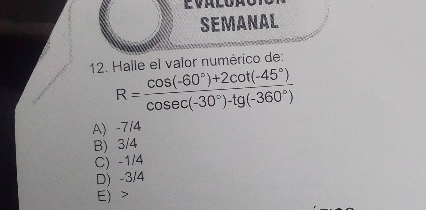 Evalua
SEMANAL
12. Halle el valor numérico de:
R= (cos (-60°)+2cot (-45°))/cos ec(-30°)-tg(-360°) 
A) -7/4
B) 3/4
C) -1/4
D) -3/4
E) >