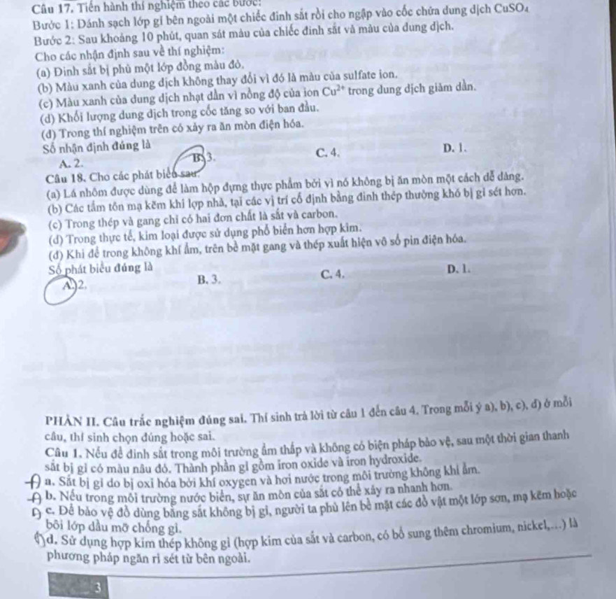 Tiền hành thí nghiệm theo các bước:
Bước 1: Dánh sạch lớp gi bên ngoài một chiếc đinh sắt rồi cho ngập vào cốc chứa dung dịch CuSO₄
Bước 2: Sau khoảng 10 phút, quan sát màu của chiếc đinh sắt và màu của dung địch.
Cho các nhận định sau về thí nghiệm:
(a) Đinh sắt bị phù một lớp đồng màu đỏ,
(b) Màu xanh của dung dịch không thay đổi vì đó là màu của sulfate ion.
(c) Màu xanh của dung dịch nhạt dần vì nồng độ của ion Cu^(2+) trong dung dịch giảm dần.
(d) Khối lượng dung dịch trong cốc tăng so với ban đầu.
(d) Trong thí nghiệm trên có xảy ra ăn mòn điện hóa.
Số nhận định đúng là C. 4. D. 1.
A. 2. B 3
Câu 18. Cho các phát biểu sau.
(a) Lá nhôm được dùng để làm hộp đựng thực phẩm bởi vì nó không bị ăn mòn một cách dễ dàng.
(b) Các tấm tôn mạ kẽm khi lợp nhà, tại các vị trí cổ định bằng đinh thép thường khó bị gỉ sét hợn.
(c) Trong thép và gang chỉ có hai đơn chất là sắt và carbon.
(d) Trong thực tế, kim loại được sử dụng phổ biển hơn hợp kim.
(đ) Khi để trong không khí ẩm, trên bề mặt gang và thép xuất hiện vô số pin điện hóa.
Số phát biểu đúng là D. 1.
A2. B. 3. C. 4.
PHÀN II. Câu trắc nghiệm đúng sai. Thí sinh trả lời từ câu 1 đến câu 4. Trong mỗi ý a), b), c), đ) ở mỗi
câu, thí sinh chọn đúng hoặc sai.
Câu 1. Nếu đề đình sắt trong môi trường ẩm thắp và không có biện pháp bảo vệ, sau một thời gian thanh
sắt bị gỉ có màu nâu đó. Thành phần gỉ gồm iron oxide và iron hydroxide.
( a. Sắt bị gi do bị oxỉ hóa bởi khí oxygen và hơi nước trong môi trưởng không khi ẩm.
-A b. Nếu trong môi trường nước biển, sự ăn môn của sắt có thể xây ra nhanh hơn
D c. Để bào vệ đồ dùng bằng sắt không bị gi, người ta phủ lên bề mặt các đồ vật một lớp sơn, mạ kẽm hoặc
bôi lớp dầu mỡ chống gi.
()d. Sử dụng hợp kim thép không gỉ (hợp kim của sắt và carbon, có bổ sung thêm chromium, nickel,...) là
phương pháp ngăn rì sét từ bên ngoài.
3
