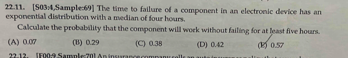 [S0 3:4 ,Sample:69] The time to failure of a component in an electronic device has an
exponential distribution with a median of four hours.
Calculate the probability that the component will work without failing for at least five hours.
(A) 0.07 (B) 0.29 (C) 0.38 (D) 0.42 (E) 0.57
22-12 [F00:9 Sample:70] An insurance company