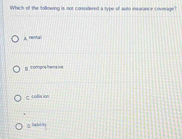 Which of the following is not considered a type of auto insurance coverage?
A rental
B comprehensive
C collis ion
D liability