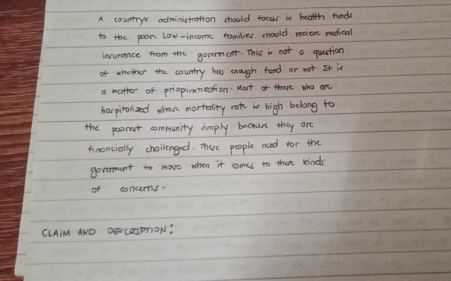 A country administation should focus in health funds 
to the poors Low-income families should reeione medical 
insurance from the goverment. This is not a question 
of whether the country has cnough fund or not. It is 
a matter of priopiratization. Mort of those who are 
harpitolized whose mortality rate is high belong to 
the poorest community simply because they are 
financially chailenged. There people nced for the 
goverment to move when it comes to thet kinds 
of concems. 
CLAiM AND DENCRIFTION: