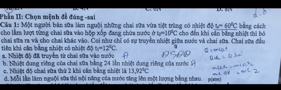 olY
Phần II: Chọn mệnh đề đúng -sai
Câu 1: Một người bán sữa làm nguội những chai sữa vừa tiệt trùng có nhiệt độ t_s=60^0C bằng cách
cho lầm lượt từng chai sữa vào hộp xốp đang chứa nước ở t_0=10^0C cho đến khi cân bằng nhiệt thì bỏ
chai sữa ra và cho chai khác vào. Coi như chỉ có sự truyền nhiệt giữa nước và chai sữa. Chai sữa đầu
tiên khi cân bằng nhiệt có nhiệt độ t_1=12^0C.
a. Nhiệt độ đã truyền từ chai sữa vào nước
b. Nhiệt dung riêng của chai sữa bằng 24 lần nhiệt dung riêng của nước
c. Nhiệt độ chai sữa thứ 2 khi cân bằng nhiệt là 13,92°C
d. Mỗi lần làm nguội sữa thì nội năng của nước tăng lên một lượng bằng nhau. p(atm)