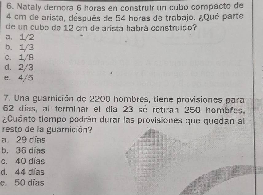 Nataly demora 6 horas en construir un cubo compacto de
4 cm de arista, déspués de 54 horas de trabajo. ¿Qué parte
de un cubo de 12 cm de arista habrá construido?
a. 1/2
b. 1/3
c. 1/8
d. 2/3
e. 4/5
7. Una guarnición de 2200 hombres, tiene provisiones para
62 días, al terminar el día 23 se retiran 250 hombres.
¿Cuánto tiempo podrán durar las provisiones que quedan al
resto de la guarnición?
a. 29 días
b. 36 días
c. 40 días
d. 44 días
e. 50 días