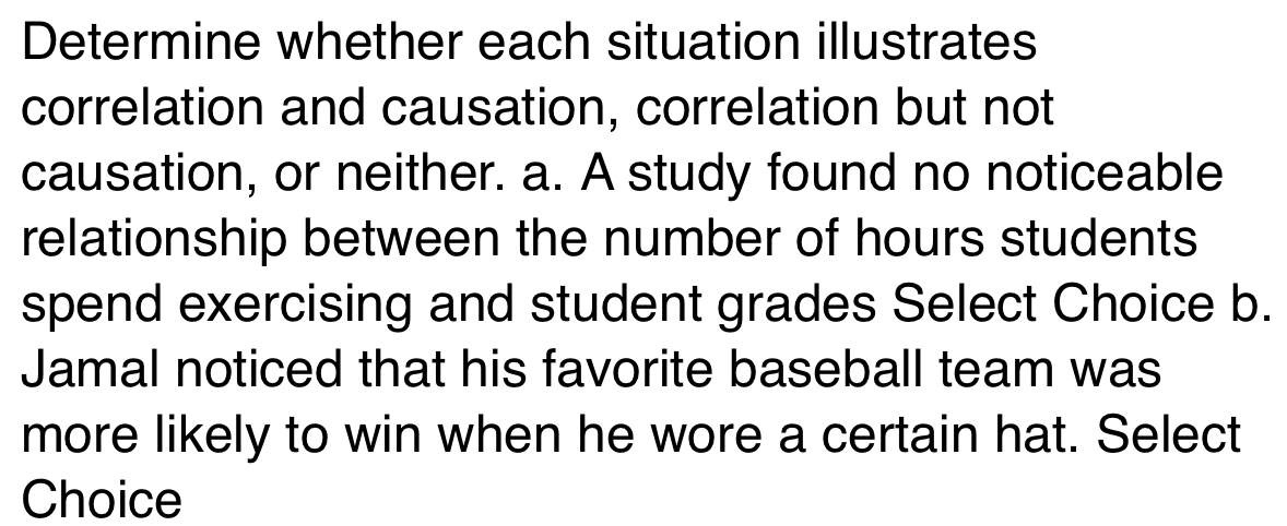 Determine whether each situation illustrates 
correlation and causation, correlation but not 
causation, or neither. a. A study found no noticeable 
relationship between the number of hours students 
spend exercising and student grades Select Choice b. 
Jamal noticed that his favorite baseball team was 
more likely to win when he wore a certain hat. Select 
Choice