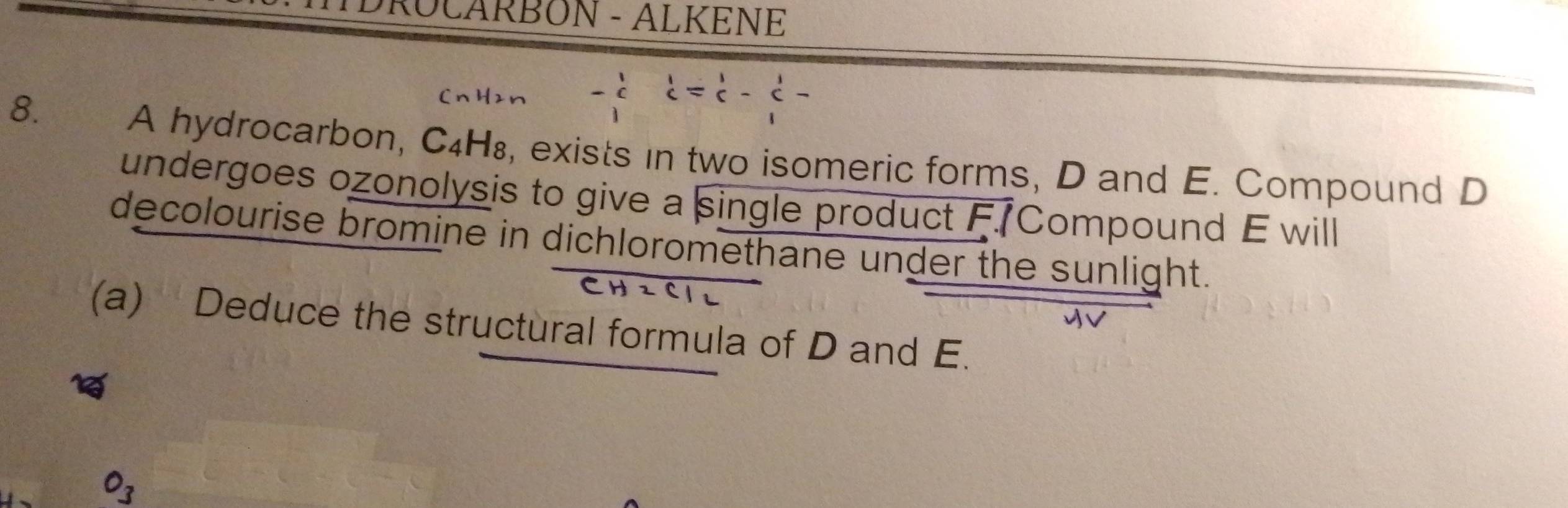 DRÜCARBON - ALKENE 
8.
beginarrayr 1 cendarray =beginarrayr 1 cendarray -beginarrayr 1
A hydrocarbon, C₄H₈, exists in two isomeric forms, D and E. Compound D
undergoes ozonolysis to give a single product F. Compound E will 
decolourise bromine in dichloromethane under the sunlight. 
(a) Deduce the structural formula of D and E.
O_3