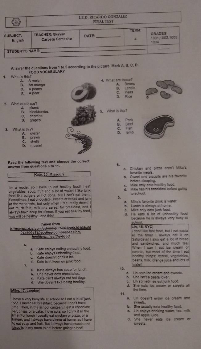 RICARDO GONZALEZ
FINAL TEST
TERM:
SUBJECT: TEACHER: Brayan DATE: _GRADES:
v
English Carpeta Camacho 1004 1001,1002,1003.
_
STUDENT'S NAME
_
_
Answer the questions from 1 to 5 according to the picture. Mark A. B, C, D.
FOOD VOCABULARY
1. What is this?
A. A melon 4. What are these?
B. An orange A. Beans
B. Lentils
C. A peach C. Peas
D. A pear
D. Rice
2. What are these?
A. plums
B. blackberries 5. What is this?
C. cherries
D. grapes A. Park
B. Beef
3. What is this? C. Fish
A. oyster D. lamb
B. prawn
C. shells
D. mussel
Read the following text and choose the correct
answer from questions 6 to 11. 8.
a. Chicken and pizza aren't Mike's
Kate, 20, Missouri favorite meals.
b. Sweet and biscuits are his favorite
before sleeping.
I'm a model, so I have to eat healthy food! I eat c. Mike only eats healthy food.
vegetables, soup, fruit and a lot of water! I like junk d. Mike has his breakfast before going
food like burgers or hot dogs, but I can't eat them. to school.
Sometimes, I eat chocolate, sweets or bread and jam 9.
at the weekends, but only when I feel really down! I a. Mike's favorite drink is water.
eat much fruit, milk and cereal for breakfast, and I b. Lunch is always at home.
always have soup for dinner. If you eat healthy food, c. Mike only eats junk food.
you will be healthy...and thin! d. He eats a lot of unhealthy food
because he is always very busy at 
Taken from school.
https://quizizz.com/admin/quiz/603eafc30405c00 Lin, 15, NYC
I don't like fast food, but I eat pasta
01bb09151/reading-comprehension- all the time! I always eat it on
healthy unhealthy-food
Saturdays! I also eat a lot of bread
6. and sandwiches, and much tea!
a. Kate enjoys eating unhealthy food. When I can I eat ice cream or
b. Kate enjoys unhealthy food. sweets, but most of the time I eat
c. Kate doesn't drink a lot. healthy things: cereal, vegetables,
d. Kate isn't keen on junk food. water beans, milk, orange juice and lots of
7.
a. Kate always has soup for lunch. 10.
a. Lin eats ice cream and sweets.
b. She never eats chocolates b. She isn't a pasta lover.
c. Kate can't always eat hot dogs. c. Lin sometimes eat junk food.
d. She doesn't like being healthy
d. She eats ice cream or sweets all
Mike, 17, London the time.
I have a very busy life at school so I eat a lot of junk 11. a. Lin doesn't enjoy ice cream and
food. I never eat breakfast, because I don't have sweets.
time. Then, in the school canteen, I eat a chocolate b. She usually eats healthy food.
bar, crisps or a cake. I love cola, so I drink it all the c. Lin enjoys drinking water, tea, milk
time! For lunch I usually eat chicken or pizza, or a and apple juice.
burger, and I always have dinner at home, so I have d. She never eats ice cream or
to eat soup and fruit. But I always have sweets and sweets.
biscults in my room to eat before going to bed!