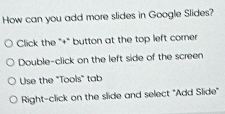 How can you add more slides in Google Slides?
Click the "+" button at the top left corner
Double-click on the left side of the screen
Use the "Tools" tab
Right-click on the slide and select "Add Slide"