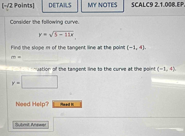 [−/2 Points] DETAILS MY NOTES SCALC9 2.1.008.EP. 
Consider the following curve.
y=sqrt(5-11x)
Find the slope m of the tangent line at the point (-1,4). 
_
m=
ndan equation of the tangent line to the curve at the point (-1,4).
y=□
Need Help? Read it 
Submit Answer