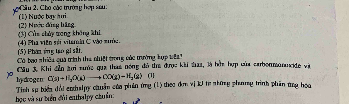 Cho các trường hợp sau: 
(1) Nước bay hơi. 
(2) Nước đóng băng. 
(3) Cồn cháy trong không khí. 
(4) Pha viên sủi vitamin C vào nước. 
(5) Phản ứng tạo gi sắt. 
Có bao nhiêu quá trình thu nhiệt trong các trường hợp trên? 
Câu 3. Khi dẫn hơi nước qua than nóng đỏ thu được khí than, là hỗn hợp của carbonmonoxide và 
hydrogen: C(s)+H_2O(g)to CO(g)+H_2(g) (1) 
Tính sự biến đổi enthalpy chuẩn của phản ứng (1) theo đơn vị kJ từ những phương trình phản ứng hóa 
học và sự biến đổi enthalpy chuẩn: