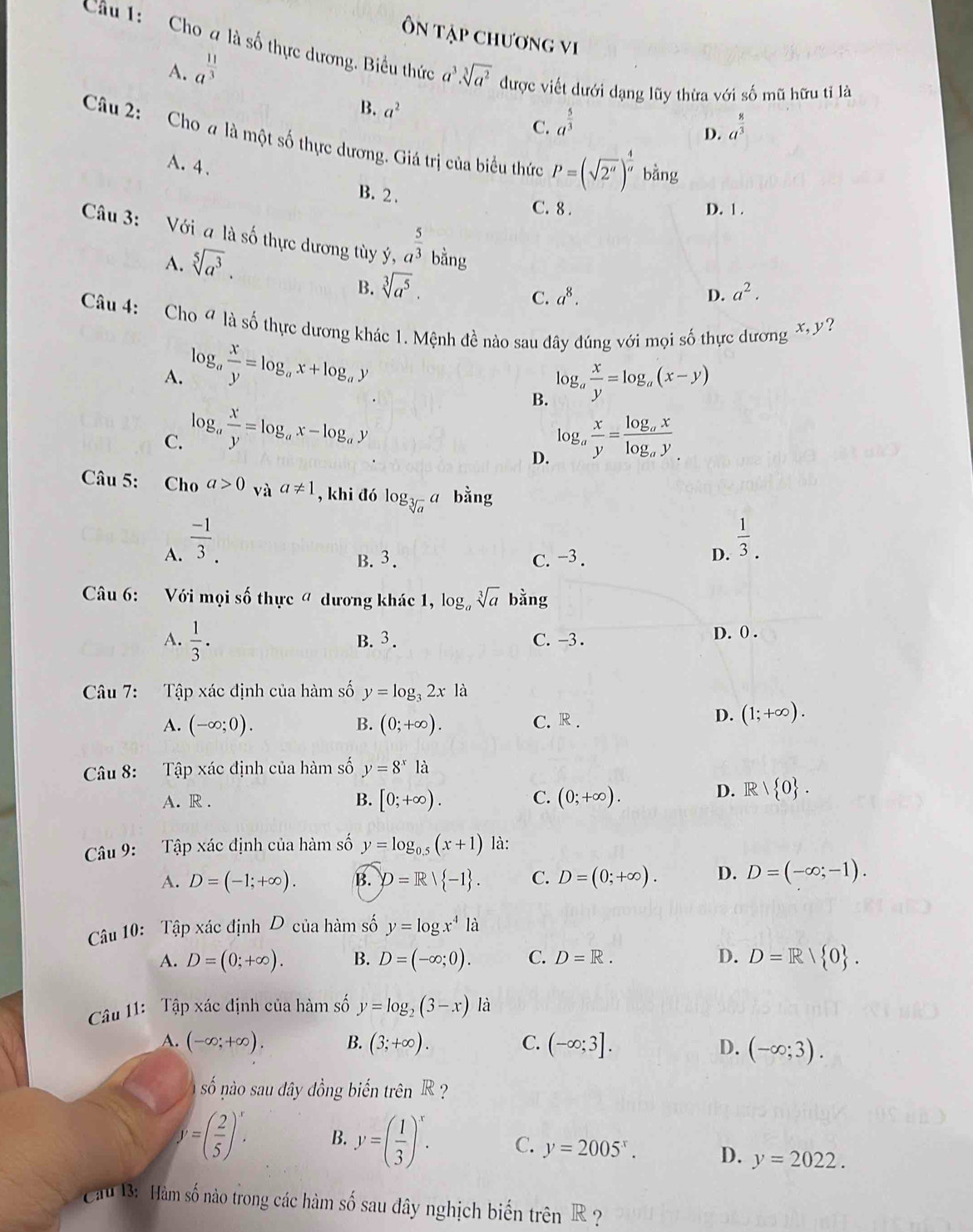 Ôn tập chương vi
Cu 1: Cho 4 là số thực dương. Biểu thức a^3· sqrt[3](a^2) được viết dưới dạng lũy thừa với số mũ hữu tỉ là
A. a^(frac 11)3
B. a^2 C. a^(frac 5)3
D. a^(frac 8)3
Câu 2: Cho # là một số thực dương. Giá trị của biểu thức P=(sqrt(2^a))^ 4/a  k ằng
A. 4 、 B. 2 .
C. 8 . D. 1 .
Câu 3: Với a là số thực dương tùy ý, a^(frac 5)3 bằng
A. sqrt[5](a^3).
B. sqrt[3](a^5).
C. a^8. D. a^2.
Câu 4: Cho 4 là số thực dương khác 1. Mệnh đề nào sau đây đúng với mọi số thực dương X y?
A. log _a x/y =log _ax+log _ay
B. log _a x/y =log _a(x-y)
C. log _a x/y =log _ax-log _ay log _a x/y =frac log _axlog _ay
D.
Câu 5: Cho a>0_vaa!= 1 , khi đó log _sqrt[3](a)a bằng
A.  (-1)/3 .
B. 3. C. −3. D.  1/3 .
Câu 6: Với mọi số thực " dương khác 1, log sqrt[3](a) bằng
A.  1/3 . B. 3 . C. -3 . D. 0 .
Câu 7: Tập xác định của hàm số y=log _32xla
A. (-∈fty ;0). B. (0;+∈fty ). C. R .
D. (1;+∈fty ).
Câu 8: Tập xác định của hàm số y=8^xla
A. R . B. [0;+∈fty ). C. (0;+∈fty ).
D. R/ 0 .
Câu 9: Tập xác định của hàm số y=log _0.5(x+1) là:
A. D=(-1;+∈fty ). B. D=R| -1 . C. D=(0;+∈fty ). D. D=(-∈fty ;-1).
Câu 10: Tập xác định D của hàm số y=log x^4la
A. D=(0;+∈fty ). B. D=(-∈fty ;0). C. D=R. D. D=R/ 0 .
Câu 11: Tập xác định của hàm số y=log _2(3-x) là
A. (-∈fty ;+∈fty ). B. (3;+∈fty ). C. (-∈fty ;3]. D. (-∈fty ;3).
số nào sau đây đồng biến trên R ?
y=( 2/5 )^x. B. y=( 1/3 )^x. C. y=2005^x. D. y=2022.
Cau B: Hàm số nào trong các hàm số sau đây nghịch biến trên R  ?