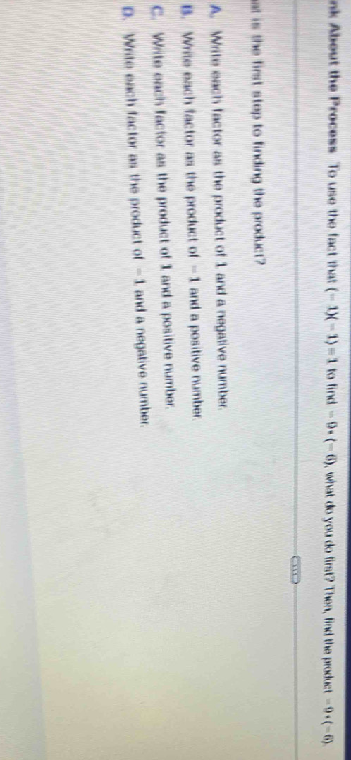 nk About the Process To use the fact that (-1)(-1)=1 to find -9· (-6) , what do you do first? Then, find the product -9· (-6)
at is the first step to finding the product?
A. Write each factor as the product of 1 and a negative number.
B. Write each factor as the product of =1 and a positive number.
C. Write each factor as the product of 1 and a positive number.
D. Write each factor as the product of -1 and a negative number.