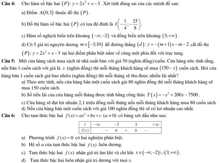 Cho hàm số bậc hai (P): y=2x^2+x-3. Xét tính đúng sai của các mệnh đề sau:
a) Điểm A(0;3) thuộc đồ thị (P).
b) Đồ thị hàm số bậc hai (P) có tọa độ đinh là I(- 1/4 ;- 25/8 ).
c) Hàm số nghịch biến trên khoảng (-∈fty ;-2) và đồng biến trên khoảng (3;+∈fty ).
d) Có 5 giá trị nguyên dương m∈ [-3;10) để đường thắng (d): y=-(m+1)x-m-2 cắt đồ thị
P ):y=2x^2+x-3 tại hai điểm phân biệt nằm về cùng một phía đối với trục tung.
Câu 5: Một cửa hàng sách mua sách từ nhà xuất bản với giá 50 (nghìn đồng)/cuốn. Cửa hàng ước tính rằng,
nếu bán 1 cuốn sách với giá là x (nghìn đồng) thì mỗi tháng khách hàng sẽ mua (150-x) cuốn sách. Hỏi cửa
hàng bán 1 cuốn sách giá bao nhiêu (nghìn đồng) thì mỗi tháng sẽ thu được nhiều lãi nhất?
a) Theo ước tính, nếu cửa hàng bán một cuốn sách giá 80 nghìn đồng thì mỗi tháng khách hàng sẽ
mua 150 cuốn sách.
b) Số tiền lãi của cửa hàng mỗi tháng được tính bằng công thức T(x)=-x^2+200x-7500.
c) Cửa hàng sẽ đạt lợi nhuận 2,1 triệu đồng mỗi tháng nếu mỗi tháng khách hàng mua 80 cuốn sách.
d) Nếu cửa hàng bán một cuốn sách với giá 100 nghìn đồng thì sẽ có lợi nhuận cao nhất.
Câu 6: Cho tam thức bậc hai f(x)=ax^2+bx+c(a!= 0) có bảng xét dấu như sau:
a) Phương trình f(x)=0 có hai nghiệm phân biệt.
b) Hệ số a của tam thức bậc hai f(x) luôn dương.
c) Tam thức bậc hai f(x) nhận giá trị âm khi và chỉ khi x∈ (-∈fty ;-2)∪ (3;+∈fty ).
d) Tam thức bậc hai luôn nhận giá trị dương với mọi x.