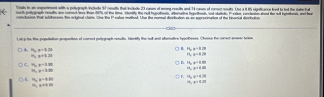 Triab in an experiment with a polygraph include 97 results that include 23 cases of wrong results and 74 cases of correct results. Use a 0.05 significance level to test the claim that
such polygraph results are comect less than 80% of the time. Identify the null hypothesis, alternative hypothesis, test statistic, P -value, conclusion about the null hypothesis, and final
conclusion that aukibesses the original claim. Use the P -value method. Use the normal distribution as an approximation of the binomial distribution
Let p be the population proportion of comrect polygraph results. Identily the null and alternative hypotheses. Choose the correct answer below
B. H_op=0.20
A. H_2p=0.20 H_y· p<0.20
H_4:p+0.20
C H_op=0.32
D. H_o· p=0.80
11,p<0.30
H_Trho >0.80
F H_op=0.20
E H_op=0.80
H_3· p>0.20
H_0 p+0.30