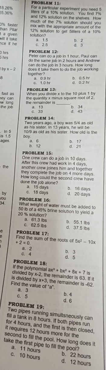 PROBLEM 11:
18.26% For a particular experiment you need 5
liters of a 10% solution. You find 7%
25.36% and 12% solution on the shelves. How
much of the 7% solution should you
0% faster mix with the appropriate amount of the
than Pilar 12% solution to get 5liters of a 10%
a given solution?
will it take a. 1.5 b.2
nce if he c. 2.5 d. 3
3 hrs PROBLEM 12:
5 hrs Peter can do a job in 1 hour, Paul can
do the same job in 2 hours and Andrew
can do the job in 3 hours. How long
by x-2 does it take them to do the job working
together?
a. 0.9 hr b. 0.5 hr
c. 1.0 hr d. 0.2 hr
PROBLEM 13:
fast as When you divide x to the 10 plus 1 by
ey can the quantity x minus square root of 2,
w long the remainder is_
the job a. 13 b. 34
c. 33 d. 43
PROBLEM 14:
Two years ago, a boy was 5/4 as old
as his sister. In 13 years, he will be
In 5 10/9 as old as his sister. How old is the
is 1.5 boy.
ages. a. 6 b. 17
b. 12 d. 21
PROBLEM 15:
One crew can do a job in 10 days.
After this crew had work in 4 days,
the another crew joines him and together
they complete the job on 4 more days.
How long could the second crew have
done the job alone?
a. 15 days b. 16 days
by c. 18 days d. 20 days
you PROBLEM 16:
34. What weight of water must be added to
50 Ib of a 45% brine solution to yield a
20 % solution?
a. 61.3 lbs b. 55.1 lbs
c. 62.5 lbs d. 37.5 Ibs
PROBLEM 17:
Find the sum of the roots of 5x^2-10x
+2=0.
a. 2 b. 3
c. 4 d. 5
PROBLEM 18:
If the polynomial ax^3+bx^2+8x+7 is
divided by x-2 , the remainder is 63. If it
is divided by x+3 , the remainder is -62.
Find the value of “a”.
a. 3 b. 4
c. 5
d. 6
PROBLEM 19;
Two pipes running simultsneously can
fill a tank in 8 hours. If both pipes run
for 4 hours, and the first is then closed,
it requires 12 hours more for the
second to fill the pool. How long does it
take the first pipe to fill the pool?
a. 11 hours b. 22 hours
c. 10 hours d. 12 hours