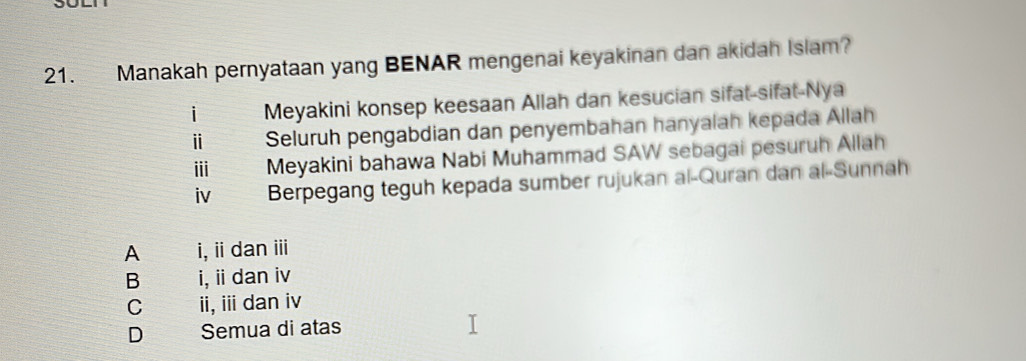 Manakah pernyataan yang BENAR mengenai keyakinan dan akidah Islam?
i Meyakini konsep keesaan Allah dan kesucian sifat-sifat-Nya
ⅱ Seluruh pengabdian dan penyembahan hanyalah kepada Allah
ii Meyakini bahawa Nabi Muhammad SAW sebagai pesuruh Allah
iv Berpegang teguh kepada sumber rujukan al-Quran dan al-Sunnah
A i,i danⅲ
B i, ii dan iv
C ii, ii dan iv
D Semua di atas