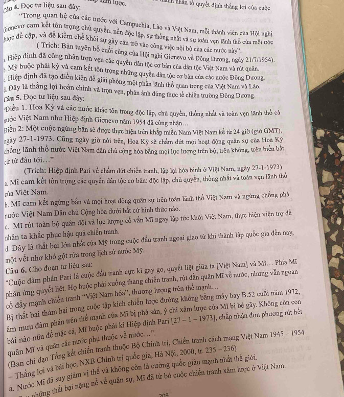 lup xam lược. nành nhân tô quyết định thắng lợi của cuộc
Câu 4. Đọc tư liệu sau đây:
*Trong quan hệ của các nước với Campuchia, Lào và Việt Nam, mỗi thành viên của Hội nghị
Gionevo cam kết tôn trọng chủ quyền, nền độc lập, sự thống nhất và sự toàn vẹn lãnh thổ của mỗi ước
Mợc đề cập, và đề kiềm chế khỏi sự gây cản trở vào công việc nội bộ của các nước này''.
( Trích: Bản tuyên bố cuối cùng của Hội nghị Giơnevơ về Đông Dương, ngày 21/7/1954).
Hiệp định đã công nhận trọn vẹn các quyền dân tộc cơ bản của dân tộc Việt Nam và rút quân.
Mỹ buộc phải ký và cam kết tôn trọng những quyền dân tộc cơ bản của các nước Đông Dương,
: Hiệp định đã tạo điều kiện đề giải phóng một phần lãnh thổ quan trong của Việt Nam và Lào.
Đây là thắng lợi hoàn chỉnh và trọn vẹn, phản ánh đúng thực tế chiến trường Đông Dương.
Câu 5. Đọc tư liệu sau đây:
Điều 1. Hoa Kỳ và các nước khác tôn trong độc lập, chủ quyền, thống nhất và toàn vẹn lãnh thổ cả
Vước Việt Nam như Hiệp định Giơnevơ năm 1954 đã công nhận...
Điều 2: Một cuộc ngừng bắn sẽ được thực hiện trên khắp miền Nam Việt Nam kể từ 24 giờ (giờ GMT),
ngày 27-1-1973. Cũng ngày giờ nói trên, Hoa Kỳ sẽ chẩm dứt mọi hoạt động quân sự của Hoa Kỳ
chống lãnh thổ nước Việt Nam dân chủ cộng hòa bằng mọi lực lượng trên bộ, trên không, trên biển bắt
cứ từ đâu tới.”
(Trích: Hiệp định Pari về chấm dứt chiến tranh, lập lại hòa bình ở Việt Nam, ngày 27-1-1973)
2. Mĩ cam kết tôn trọng các quyền dân tộc cơ bản: độc lập, chủ quyền, thống nhất và toàn vẹn lãnh thổ
của Việt Nam.
b. Mĩ cam kết ngừng bắn và mọi hoạt động quân sự trên toàn lãnh thổ Việt Nam và ngừng chống phá
Nước Việt Nam Dân chủ Cộng hòa dưới bất cứ hình thức nào.
c. Mĩ rút toàn bộ quân đội và lực lượng cố vấn Mĩ ngay lập tức khỏi Việt Nam, thực hiện viện trợ đề
nhân ta khắc phục hậu quả chiến tranh.
d. Đây là thất bại lớn nhất của Mỹ trong cuộc đấu tranh ngoại giao từ khi thành lập quốc gia đến nay,
một vết nhơ khó gột rửa trong lịch sử nước Mỹ.
Câu 6. Cho đoạn tư liệu sau:
'Cuộc đàm phần Pari là cuộc đấu tranh cực kì gay go, quyết liệt giữa ta [Việt Nam] và Mĩ.. Phía Mĩ
phản ứng quyết liệt. Họ buộc phải xuống thang chiến tranh, rút dần quân Mĩ về nước, nhưng vẫn ngoan
đố đầy mạnh chiến tranh “Việt Nam hóa”, thương lượng trên thế mạnh...
Bị thất bại thảm hại trong cuộc tập kích chiến lược đường không bằng máy bay B.52 cuối năm 1972,
âm mưu đàm phán trên thế mạnh của Mĩ bị phá sản, ý chí xâm lược của Mĩ bị bẻ gãy. Không còn con
bài nào nữa đề mặc cả, Mĩ buộc phải kí Hiệp định Pari [27-1-1973] , chấp nhận đơn phương rút hết
quân Mĩ và quân các nước phụ thuộc về nước.....
(Ban chỉ đạo Tổng kết chiến tranh thuộc Bộ Chính trị, Chiến tranh g Việt Nam 1945-1954
Thắng lợi và bài học, NXB Chính trị quốc gia, Hà Nội, 2000, tr. 235-236
a. Nước Mĩ đã suy giảm vị thế và không còn là cường quốc giàu mạnh nhất thế giới.
Chững thất bại nặng nề về quân sự, Mĩ đã từ bỏ cuộc chiến tranh xâm lược ở Việt Nam.
209