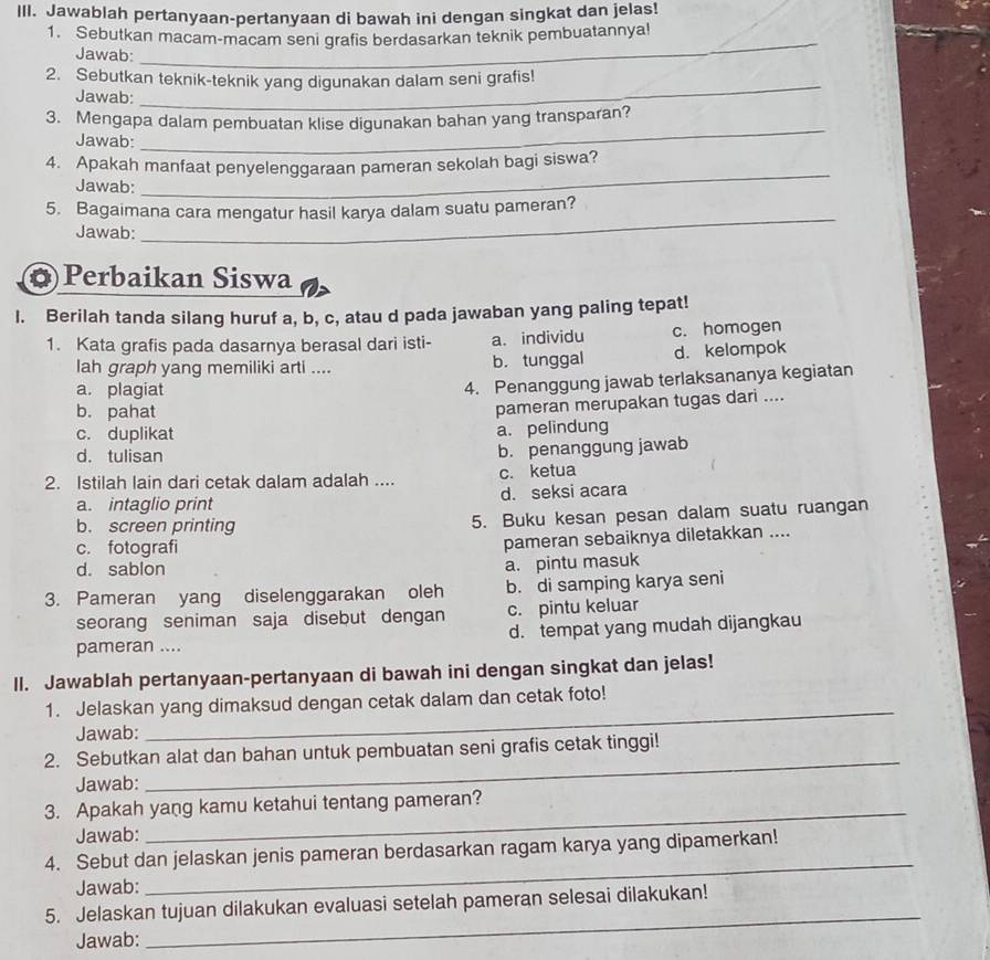 Jawablah pertanyaan-pertanyaan di bawah ini dengan singkat dan jelas!
_
1. Sebutkan macam-macam seni grafis berdasarkan teknik pembuatannya!
Jawab:
_
2. Sebutkan teknik-teknik yang digunakan dalam seni grafis!
Jawab:
3. Mengapa dalam pembuatan klise digunakan bahan yang transparan?
Jawab:
_
4. Apakah manfaat penyelenggaraan pameran sekolah bagi siswa?
Jawab:
_
_
5. Bagaimana cara mengatur hasil karya dalam suatu pameran?
Jawab:
Perbaikan Siswa
I. Berilah tanda silang huruf a, b, c, atau d pada jawaban yang paling tepat!
1. Kata grafis pada dasarnya berasal dari isti- a. individu c. homogen
lah graph yang memiliki arti .... b. tunggal d. kelompok
a. plagiat
4. Penanggung jawab terlaksananya kegiatan
b. pahat
pameran merupakan tugas dari ....
c. duplikat
a. pelindung
d. tulisan
b. penanggung jawab
2. Istilah lain dari cetak dalam adalah .... c. ketua
a. intaglio print d. seksi acara
b. screen printing 5. Buku kesan pesan dalam suatu ruangan
c. fotografi
pameran sebaiknya diletakkan ....
d. sablon
a. pintu masuk
3. Pameran yang diselenggarakan oleh b. di samping karya seni
seorang seniman saja disebut dengan c. pintu keluar
pameran .... d. tempat yang mudah dijangkau
ll. Jawablah pertanyaan-pertanyaan di bawah ini dengan singkat dan jelas!
1. Jelaskan yang dimaksud dengan cetak dalam dan cetak foto!
Jawab:
_
2. Sebutkan alat dan bahan untuk pembuatan seni grafis cetak tinggi!
Jawab:
_
_
3. Apakah yang kamu ketahui tentang pameran?
Jawab:
_
4. Sebut dan jelaskan jenis pameran berdasarkan ragam karya yang dipamerkan!
Jawab:
_
5. Jelaskan tujuan dilakukan evaluasi setelah pameran selesai dilakukan!
Jawab: