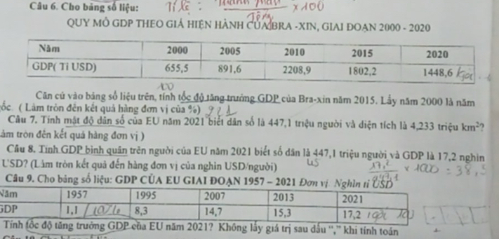 Cho băng số liệu: 
QUY MÔ GDP THEO GIẢ HIỆN HẢNH CUA BRA -XIN, GIAI ĐOẠN 2000 - 2020 
Căn củ vào bảng số liệu trên, tính tốc độ tăng trưởng GDP của Bra-xin năm 2015. Lầy năm 2000 là năm 
Lốc( Làm tròn đên kết quả hàng đơn vị của %) 
Câu 7. Tính mật độ dân số của EU năm 2021 biết dân số là 447,1 triệu người và diện tích là 4,233 triệu km^2 ) 
tảm tròn đên kết quả hàng đơn vị ) 
Cầu 8. Tính GDP bình quân trên người của EU năm 2021 biết số dân là 447,1 triệu người và GDP là 17, 2 nghìn 
USD? (Lâm tròn kết quả đến hàng đơn vị của nghin USD/người) 
Câu 9. Cho bảng số liệu: GDP CÜA EU GIAI ĐOẠN 1957 - 2021 Đơn vị. N 
N 
G 
ăm 2021? Không lấy giá trị sau dấu '','' khi tính toán