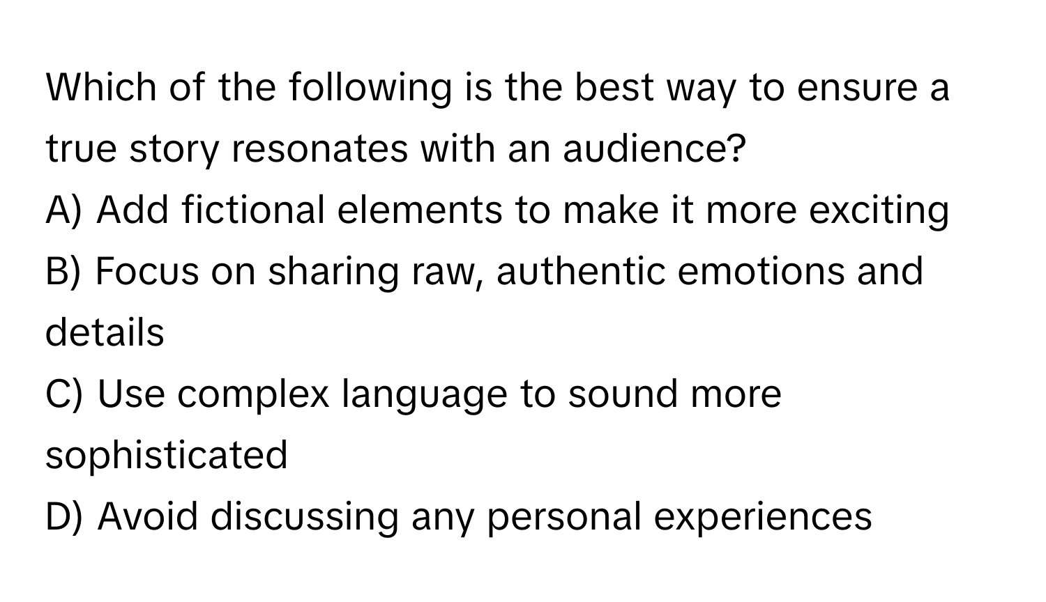 Which of the following is the best way to ensure a true story resonates with an audience?

A) Add fictional elements to make it more exciting
B) Focus on sharing raw, authentic emotions and details
C) Use complex language to sound more sophisticated
D) Avoid discussing any personal experiences