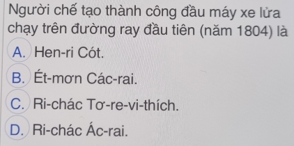 Người chế tạo thành công đầu máy xe lửa
chạy trên đường ray đầu tiên (năm 1804) là
A. Hen-ri Cót.
B. Ét-mơn Các-rai.
C. Ri-chác Tơ-re-vi-thích.
D. Ri-chác Ác-rai.