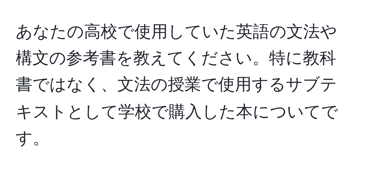 あなたの高校で使用していた英語の文法や構文の参考書を教えてください。特に教科書ではなく、文法の授業で使用するサブテキストとして学校で購入した本についてです。