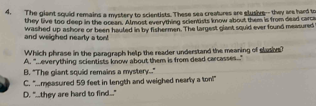 The giant squid remains a mystery to scientists. These sea creatures are elusive-- they are hard to
they live too deep in the ocean. Almost everything scientists know about them is from dead carca
washed up ashore or been hauled in by fishermen. The largest giant squid ever found measured
and weighed nearly a ton!
Which phrase in the paragraph help the reader understand the meaning of elusive?
A. “..everything scientists know about them is from dead carcasses...”
B. “The giant squid remains a mystery...”
C. “.measured 59 feet in length and weighed nearly a ton!”
D. “...they are hard to find...”