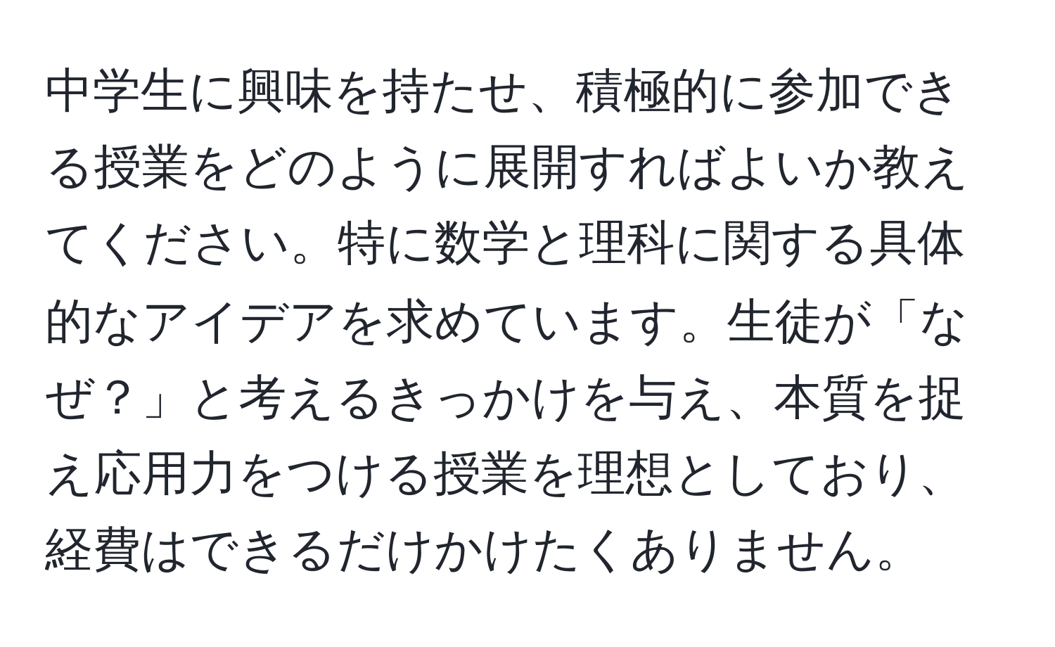 中学生に興味を持たせ、積極的に参加できる授業をどのように展開すればよいか教えてください。特に数学と理科に関する具体的なアイデアを求めています。生徒が「なぜ？」と考えるきっかけを与え、本質を捉え応用力をつける授業を理想としており、経費はできるだけかけたくありません。