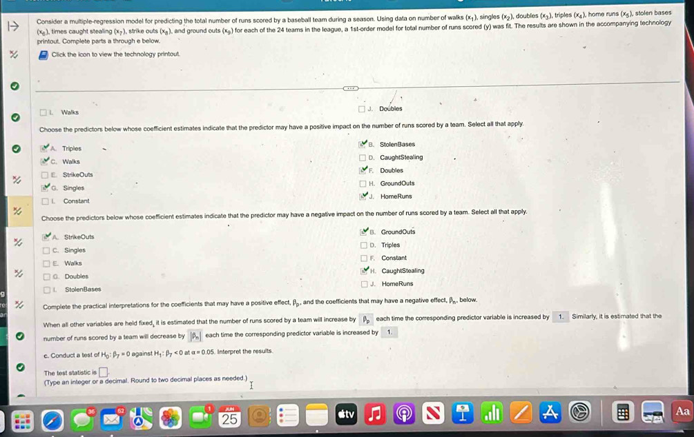 Consider a multiple-regression model for predicting the total number of runs scored by a baseball team during a season. Using data on number of walks (x_1). , singles (x_2 ), doubles (x_3) , triples (x_4) home runs (x_5). stolen bases
(x_6) , times caught stealing (x_7) , strike outs (x_B) , and ground outs (x_9) for each of the 24 teams in the league, a 1st -order model for total number of runs scored (y) was fit. The results are shown in the accompanying technology
printout. Complete parts a through e below.
Click the icon to view the technology printout.
Walks J. Doubles
Choose the predictors below whose coefficient estimates indicate that the predictor may have a positive impact on the number of runs scored by a team. Select all that apply.
Triples B. StolenBases
C. Walks
D. CaughtStealing
StrikeOuts F. Doubles
G. Singles H. GroundOuts
Constant JHomeRuns
Choose the predictors below whose coefficient estimates indicate that the predictor may have a negative impact on the number of runs scored by a team. Select all that apply.
A. StrikeOuts B. GroundOuts
C. Singles D. Triples
E. Walks
C. Doubles H. CaughtStealing
StolenBases J. HomeRuns
Complete the practical interpretations for the coefficients that may have a positive effect, β, and the coefficients that may have a negative effect, B_n. below.
When all other variables are held fixed, it is estimated that the number of runs scored by a team will increase by each time the corresponding predictor variable is increased by 1. Similarly, it is estimated that the
number of runs scored by a team will decrease by |beta _n| each time the corresponding predictor variable is increased by 1
c. Conduct a test of H_0:beta _7=0 against H_1:beta _7<0</tex> a a=0.05 Interoret the results
The test statistic is □. 
(Type an integer or a decimal. Round to two decimal places as needed.)
Aa
25