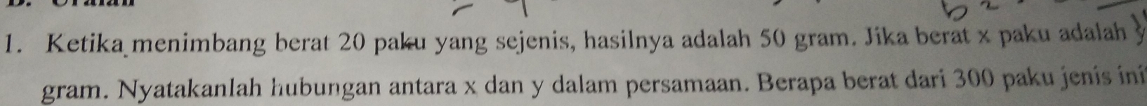 Ketika menimbang berat 20 paku yang sejenis, hasilnya adalah 50 gram. Jika berat x paku adalah y
gram. Nyatakanlah hubungan antara x dan y dalam persamaan. Berapa berat dari 300 paku jenís iní