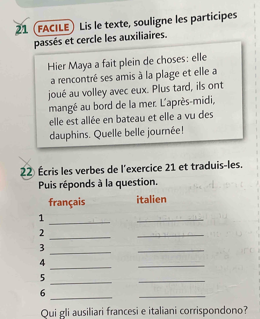 21 (FACILE) Lis le texte, souligne les participes 
passés et cercle les auxiliaires. 
Hier Maya a fait plein de choses: elle 
a rencontré ses amis à la plage et elle a 
joué au volley avec eux. Plus tard, ils ont 
mangé au bord de la mer. L'après-midi, 
elle est allée en bateau et elle a vu des 
dauphins. Quelle belle journée! 
22 Écris les verbes de l'exercice 21 et traduis-les. 
Puis réponds à la question. 
français italien 
_1 
_ 
2 
_ 
_ 
_ 
3 
_ 
_ 
4 
_ 
_ 
5 
_ 
_ 
6 
_ 
Qui gli ausiliari francesi e italiani corrispondono?