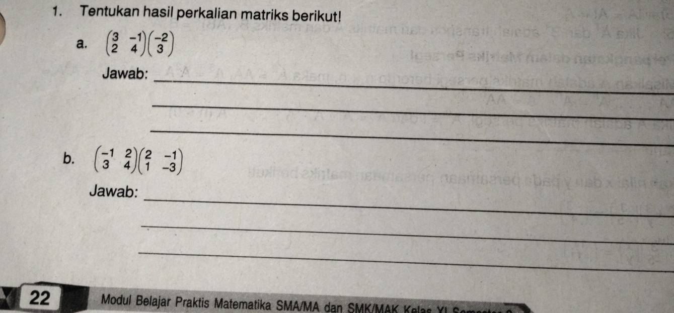 Tentukan hasil perkalian matriks berikut!
a. beginpmatrix 3&-1 2&4endpmatrix beginpmatrix -2 3endpmatrix
_
Jawab:
_
_
b. beginpmatrix -1&2 3&4endpmatrix beginpmatrix 2&-1 1&-3endpmatrix
_
Jawab:
_
_
22 Modul Belajar Praktis Matematika SMA/MA dan SMK/MAK la Y I