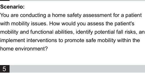 Scenario: 
You are conducting a home safety assessment for a patient 
with mobility issues. How would you assess the patient's 
mobility and functional abilities, identify potential fall risks, an 
implement interventions to promote safe mobility within the 
home environment? 
5