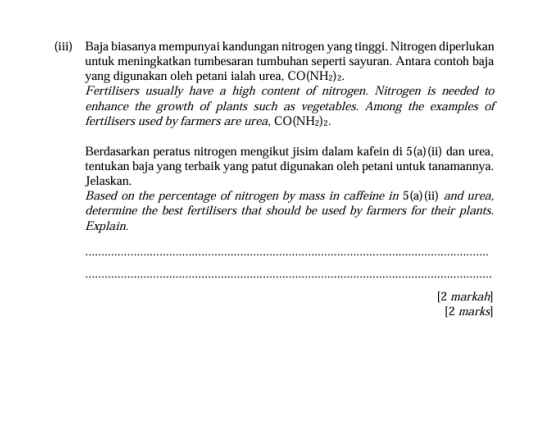 (iii) Baja biasanya mempunyai kandungan nitrogen yang tinggi. Nitrogen diperlukan 
untuk meningkatkan tumbesaran tumbuhan seperti sayuran. Antara contoh baja 
yang digunakan oleh petani ialah urea, CO(NH_2)
Fertilisers usually have a high content of nitrogen. Nitrogen is needed to 
enhance the growth of plants such as vegetables. Among the examples of 
fertilisers used by farmers are urea, CO(NH₂)₂. 
Berdasarkan peratus nitrogen mengikut jisim dalam kafein di 5 (a)(ii) dan urea, 
tentukan baja yang terbaik yang patut digunakan oleh petani untuk tanamannya. 
Jelaskan. 
Based on the percentage of nitrogen by mass in caffeine in 5(a)(ii) and urea, 
determine the best fertilisers that should be used by farmers for their plants. 
Explain. 
_ 
_ 
[2 markah] 
[2 marks]