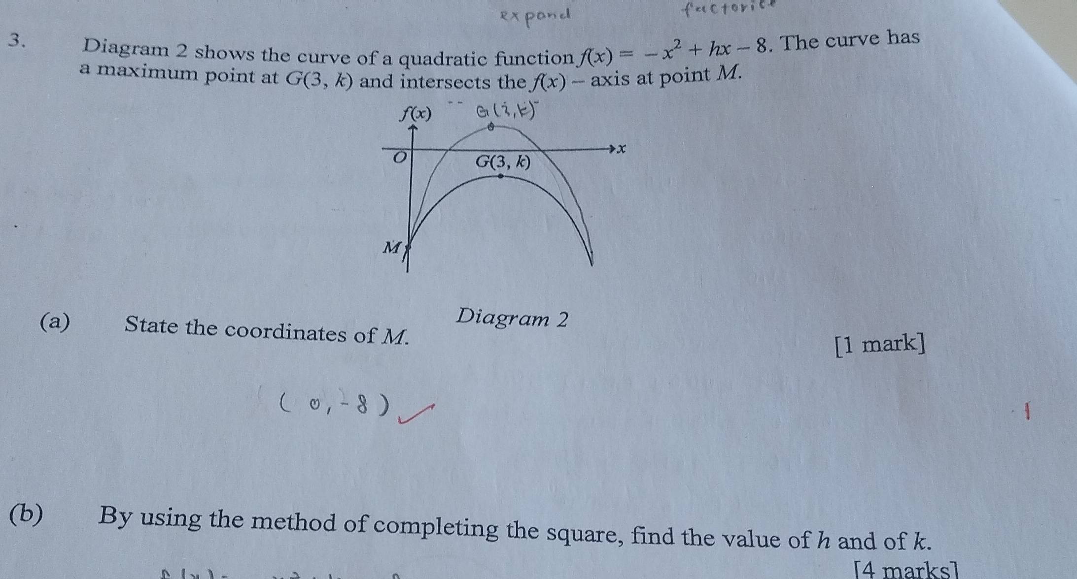 Diagram 2 shows the curve of a quadratic function f(x)=-x^2+hx-8. The curve has
a maximum point at G(3,k) and intersects the f(x) - axis at point M.
Diagram 2
(a) State the coordinates of M.
[1 mark]
(b) By using the method of completing the square, find the value of h and of k.
[4 marks]