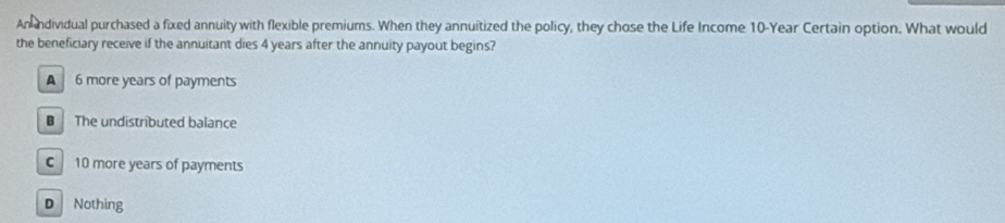 An andividual purchased a fixed annuity with flexible premiums. When they annuitized the policy, they chose the Life Income 10-Year Certain option. What would
the beneficiary receive if the annuitant dies 4 years after the annuity payout begins?
A 6 more years of payments
B The undistributed balance
C10 more years of payments
D Nothing