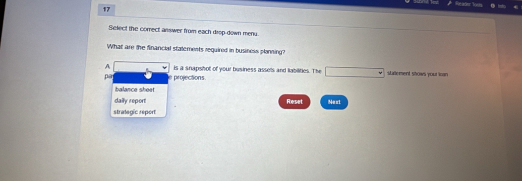 Reader Tools
17
Select the correct answer from each drop-down menu.
What are the financial statements required in business planning?
A is a snapshot of your business assets and liabilities. The □ statement shows your loan
pa projections.
balance sheet
daily report Reset Next
strategic report