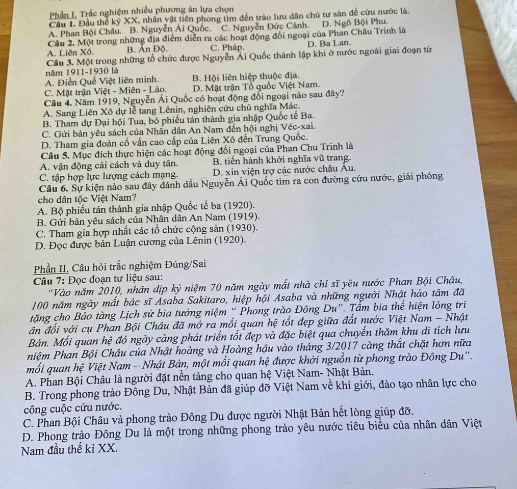 Phần L Trắc nghiệm nhiều phương án lựa chọn
Cầu 1. Đầu thể kỷ XX, nhân vật tiên phong tìm đến trào lưu dân chủ tư sản để cứu nước là.
A. Phan Bội Châu. B. Nguyễn Ái Quốc. C. Nguyễn Đức Cảnh. D. Ngô Bội Phu.
Câu 2. Một trong những địa điểm diễn ra các hoạt động đối ngoại của Phan Châu Trinh là
A. Liên Xô. B. Ấn Độ. C. Pháp. D. Ba Lan.
Câu 3. Một trong những tổ chức được Nguyễn Ái Quốc thành lập khi ở nước ngoài giai đoạn từ
năm 1911-1930 là
A. Điền Quế Việt liên minh. B. Hội liên hiệp thuộc địa.
C. Mặt trận Việt - Miên - Lào. D. Mặt trận Tổ quốc Việt Nam.
Cầu 4. Năm 1919, Nguyễn Ái Quốc có hoạt động đối ngoại nào sau đây?
A. Sang Liên Xô dự lễ tang Lênin, nghiên cứu chủ nghĩa Mác.
B. Tham dự Đại hội Tua, bỏ phiếu tán thành gia nhập Quốc tế Ba.
C. Gửi bản yêu sách của Nhân dân An Nam đến hội nghị Véc-xai.
D. Tham gia đoàn cố vấn cao cấp của Liên Xô đến Trung Quốc.
Câu 5. Mục đích thực hiện các hoạt động đối ngoại của Phan Chu Trinh là
A. vận động cải cách và duy tân. B. tiến hành khởi nghĩa vũ trang.
C. tập hợp lực lượng cách mạng. D. xin viện trợ các nước châu Âu.
Câu 6. Sự kiện nào sau đây đánh dấu Nguyễn Ái Quốc tìm ra con đường cứu nước, giải phóng
cho dân tộc Việt Nam?
A. Bộ phiếu tán thành gia nhập Quốc tế ba (1920).
B. Gửi bản yêu sách của Nhân dân An Nam (1919).
C. Tham gia hợp nhất các tổ chức cộng sản (1930).
D. Đọc được bản Luận cương của Lênin (1920).
Phần II. Câu hỏi trắc nghiệm Đúng/Sai
Câu 7: Đọc đoạn tư liệu sau:
'Vào năm 2010, nhân dịp kỷ niệm 70 năm ngày mất nhà chí sĩ yêu nước Phan Bội Châu,
100 năm ngày mất bác sĩ Asaba Sakitaro, hiệp hội Asaba và những người Nhật hảo tâm đã
tặng cho Bảo tàng Lịch sử bia tưởng niệm “ Phong trào Đông Du”. Tấm bia thể hiện lòng tri
ân đối với cụ Phan Bội Châu đã mở ra mối quan hệ tốt đẹp giữa đất nước Việt Nam - Nhật
Bản. Mối quan hệ đó ngày càng phát triển tốt đẹp và đặc biệt qua chuyến thăm khu di tích lưu
hiệm Phan Bội Châu của Nhật hoàng và Hoàng hậu vào tháng 3/2017 càng thắt chặt hơn nữa
mối quan hệ Việt Nam - Nhật Bản, một mối quan hệ được khởi nguồn từ phong trào Đông Du'.
A. Phan Bội Châu là người đặt nền tảng cho quan hệ Việt Nam- Nhật Bản.
B. Trong phong trào Đông Du, Nhật Bản đã giúp đỡ Việt Nam về khí giới, đào tạo nhân lực cho
công cuộc cứu nước.
C. Phan Bội Châu và phong trào Đông Du được người Nhật Bản hết lòng giúp đỡ.
D. Phong trào Đông Du là một trong những phong trào yêu nước tiêu biểu của nhân dân Việt
Nam đầu thế kỉ XX.