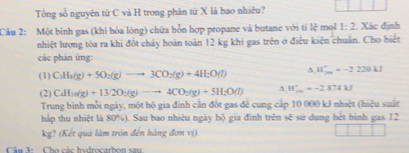 Tổng số nguyên tử C và H trong phân tử X là bao nhiêu? 
Câu 2: Một bình gas (khí hóa lỏng) chứa hỗn hợp propane và butane với tỉ lệ mel 1:2. Xác định 
nhiệt lượng tỏa ra khi đốt cháy hoàn toàn 12 kg khí gas trên ở điều kiện chuẩn. Cho biết 
các phản ứng: 
(1) C_3H_8(g)+5O_2(g)to 3CO_2(g)+4H_2O(l)
△ _1H_(201)°=-2220kJ
(2) C_4H_10(g)+13/2O_2(g)to 4CO_2(g)+5H_2O(l) △ _2H_(201)°=-2874kJ
Trung bình mỗi ngày, một hộ gia đinh cần đốt gas để cung cấp 10 000 kJ nhiệt (hiệu suất 
hấp thụ nhiệt là 80%). Sau bao nhiêu ngày hộ gia đình trên sẽ sử dụng hết bình gas 12
kg? (Kết quả làm tròn đến hàng đơn vị). 
Cân 3: Cho các hydrocarbon saw