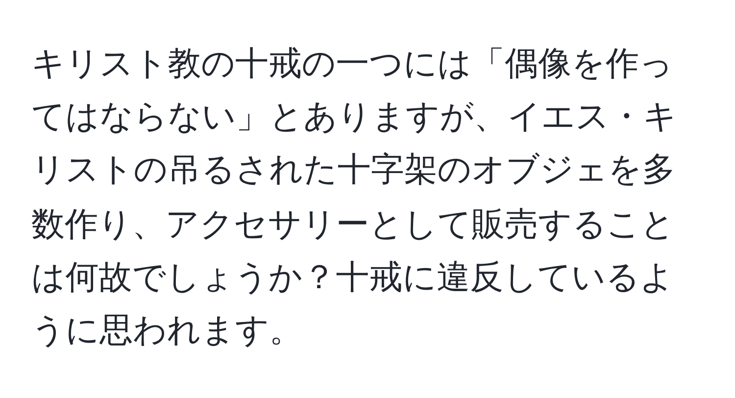 キリスト教の十戒の一つには「偶像を作ってはならない」とありますが、イエス・キリストの吊るされた十字架のオブジェを多数作り、アクセサリーとして販売することは何故でしょうか？十戒に違反しているように思われます。