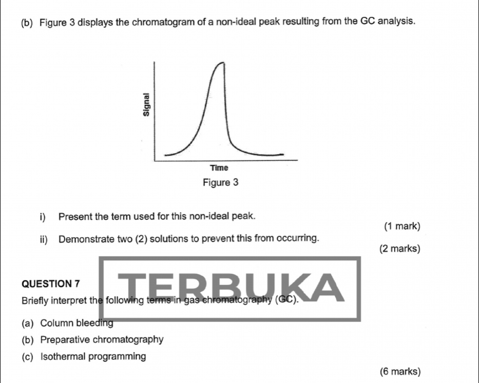 Figure 3 displays the chromatogram of a non-ideal peak resulting from the GC analysis. 
5 
Time 
Figure 3 
i) Present the term used for this non-ideal peak. 
(1 mark) 
ii) Demonstrate two (2) solutions to prevent this from occurring. 
(2 marks) 
QUESTION 7 TERBU 
Briefly interpret the following terms in gas chromatography (GC). 
(a) Column bleeding 
(b) Preparative chromatography 
(c) Isothermal programming 
(6 marks)