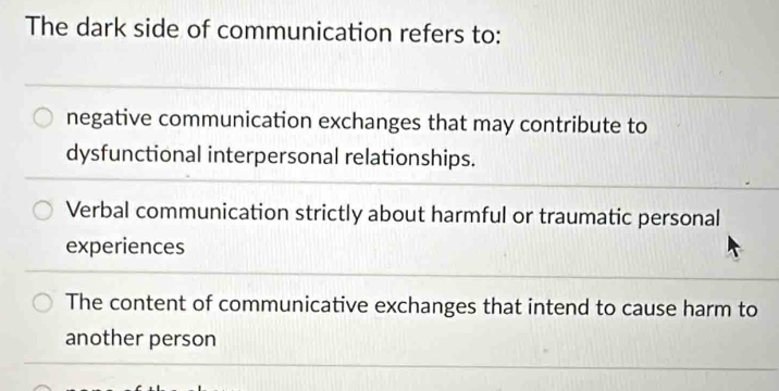 The dark side of communication refers to:
negative communication exchanges that may contribute to
dysfunctional interpersonal relationships.
Verbal communication strictly about harmful or traumatic personal
experiences
The content of communicative exchanges that intend to cause harm to
another person